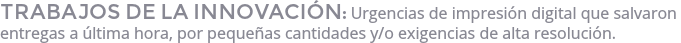 TRABAJOS DE LA INNOVACIÓN: Urgencias de impresión digital que salvaron entregas a última hora, por pequeñas cantidades y/o exigencias de alta resolución.